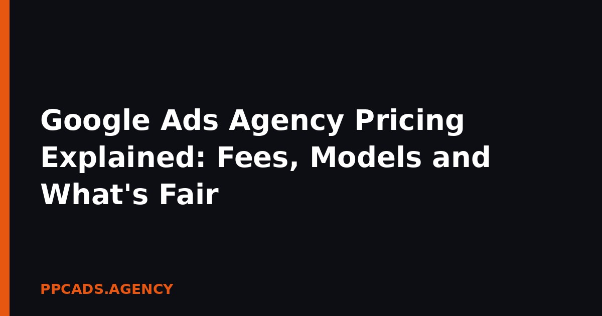 Google Ads Agency Pricing Explained: Fees, Models and What’s Fair